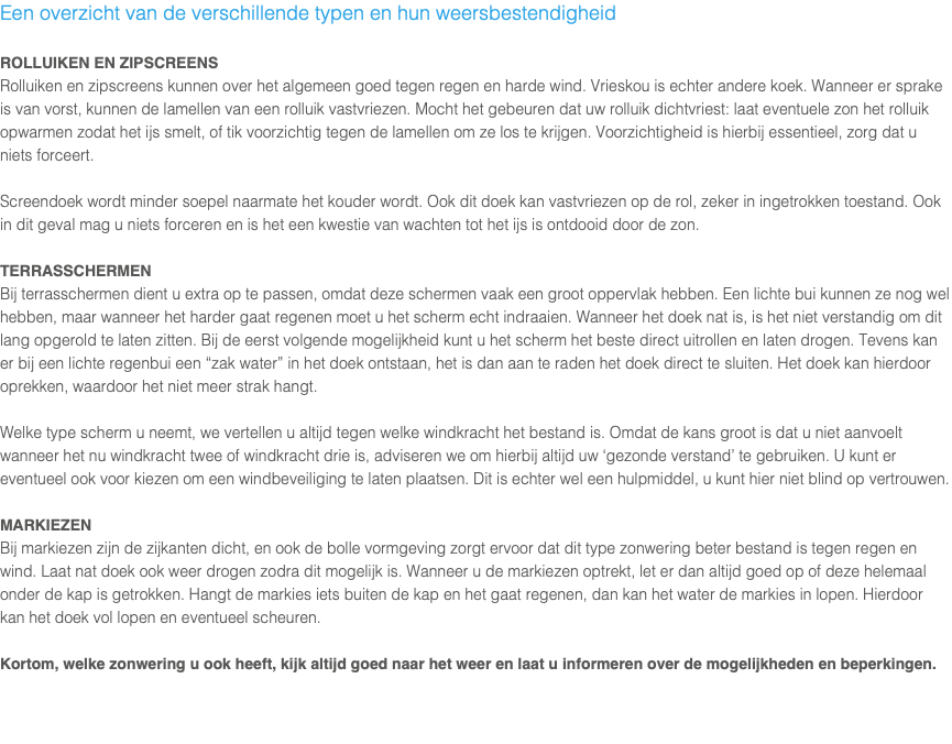 Een overzicht van de verschillende typen en hun weersbestendigheid ROLLUIKEN EN ZIPSCREENS Rolluiken en zipscreens kunnen over het algemeen goed tegen regen en harde wind. Vrieskou is echter andere koek. Wanneer er sprake is van vorst, kunnen de lamellen van een rolluik vastvriezen. Mocht het gebeuren dat uw rolluik dichtvriest: laat eventuele zon het rolluik opwarmen zodat het ijs smelt, of tik voorzichtig tegen de lamellen om ze los te krijgen. Voorzichtigheid is hierbij essentieel, zorg dat u niets forceert. Screendoek wordt minder soepel naarmate het kouder wordt. Ook dit doek kan vastvriezen op de rol, zeker in ingetrokken toestand. Ook in dit geval mag u niets forceren en is het een kwestie van wachten tot het ijs is ontdooid door de zon. TERRASSCHERMEN Bij terrasschermen dient u extra op te passen, omdat deze schermen vaak een groot oppervlak hebben. Een lichte bui kunnen ze nog wel hebben, maar wanneer het harder gaat regenen moet u het scherm echt indraaien. Wanneer het doek nat is, is het niet verstandig om dit lang opgerold te laten zitten. Bij de eerst volgende mogelijkheid kunt u het scherm het beste direct uitrollen en laten drogen. Tevens kan er bij een lichte regenbui een “zak water” in het doek ontstaan, het is dan aan te raden het doek direct te sluiten. Het doek kan hierdoor oprekken, waardoor het niet meer strak hangt. Welke type scherm u neemt, we vertellen u altijd tegen welke windkracht het bestand is. Omdat de kans groot is dat u niet aanvoelt wanneer het nu windkracht twee of windkracht drie is, adviseren we om hierbij altijd uw ‘gezonde verstand’ te gebruiken. U kunt er eventueel ook voor kiezen om een windbeveiliging te laten plaatsen. Dit is echter wel een hulpmiddel, u kunt hier niet blind op vertrouwen. MARKIEZEN Bij markiezen zijn de zijkanten dicht, en ook de bolle vormgeving zorgt ervoor dat dit type zonwering beter bestand is tegen regen en wind. Laat nat doek ook weer drogen zodra dit mogelijk is. Wanneer u de markiezen optrekt, let er dan altijd goed op of deze helemaal onder de kap is getrokken. Hangt de markies iets buiten de kap en het gaat regenen, dan kan het water de markies in lopen. Hierdoor kan het doek vol lopen en eventueel scheuren. Kortom, welke zonwering u ook heeft, kijk altijd goed naar het weer en laat u informeren over de mogelijkheden en beperkingen.