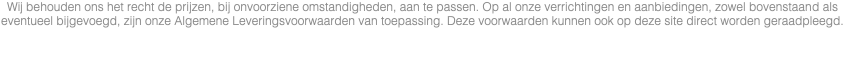 Wij behouden ons het recht de prijzen, bij onvoorziene omstandigheden, aan te passen. Op al onze verrichtingen en aanbiedingen, zowel bovenstaand als eventueel bijgevoegd, zijn onze Algemene Leveringsvoorwaarden van toepassing. Deze voorwaarden kunnen ook op deze site direct worden geraadpleegd. 