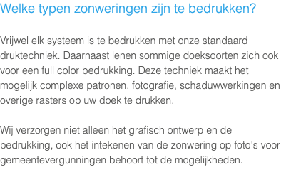 Welke typen zonweringen zijn te bedrukken? Vrijwel elk systeem is te bedrukken met onze standaard druktechniek. Daarnaast lenen sommige doeksoorten zich ook voor een full color bedrukking. Deze techniek maakt het mogelijk complexe patronen, fotografie, schaduwwerkingen en overige rasters op uw doek te drukken. Wij verzorgen niet alleen het grafisch ontwerp en de bedrukking, ook het intekenen van de zonwering op foto's voor gemeentevergunningen behoort tot de mogelijkheden.