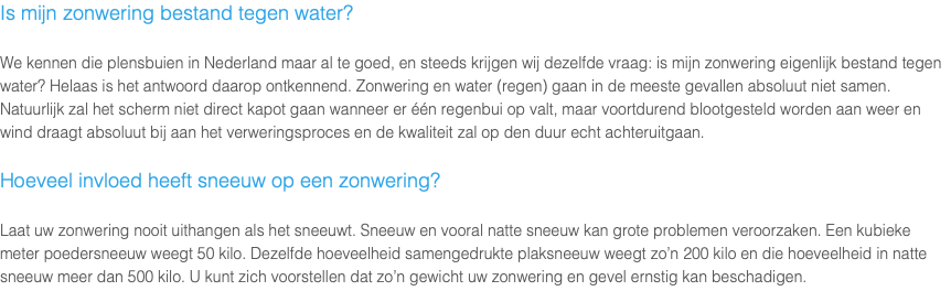 Is mijn zonwering bestand tegen water? We kennen die plensbuien in Nederland maar al te goed, en steeds krijgen wij dezelfde vraag: is mijn zonwering eigenlijk bestand tegen water? Helaas is het antwoord daarop ontkennend. Zonwering en water (regen) gaan in de meeste gevallen absoluut niet samen. Natuurlijk zal het scherm niet direct kapot gaan wanneer er één regenbui op valt, maar voortdurend blootgesteld worden aan weer en wind draagt absoluut bij aan het verweringsproces en de kwaliteit zal op den duur echt achteruitgaan. Hoeveel invloed heeft sneeuw op een zonwering? Laat uw zonwering nooit uithangen als het sneeuwt. Sneeuw en vooral natte sneeuw kan grote problemen veroorzaken. Een kubieke meter poedersneeuw weegt 50 kilo. Dezelfde hoeveelheid samengedrukte plaksneeuw weegt zo’n 200 kilo en die hoeveelheid in natte sneeuw meer dan 500 kilo. U kunt zich voorstellen dat zo’n gewicht uw zonwering en gevel ernstig kan beschadigen.