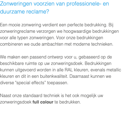 Zonweringen voorzien van professionele- en duurzame reclame? Een mooie zonwering verdient een perfecte bedrukking. Bij zonweringreclame verzorgen we hoogwaardige bedrukkingen voor alle typen zonweringen. Voor onze bedrukkingen combineren we oude ambachten met moderne technieken. We maken een passend ontwerp voor u, gebaseerd op de beschikbare ruimte op uw zonweringsdoek. Bedrukkingen kunnen uitgevoerd worden in alle RAL kleuren, evenals metallic kleuren en dit in een buitenkwaliteit. Daarnaast kunnen we diverse "special effects” toepassen. Naast onze standaard techniek is het ook mogelijk uw zonweringsdoek full colour te bedrukken. 